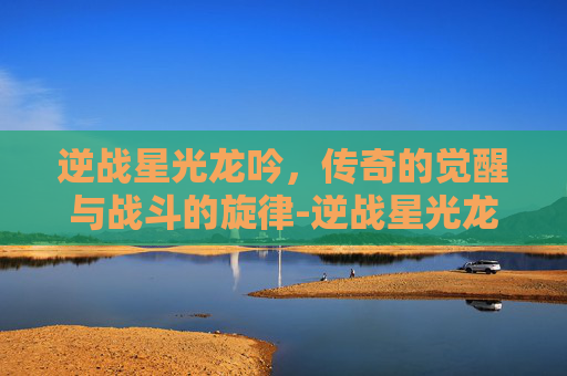 逆战星光龙吟，传奇的觉醒与战斗的旋律-逆战星光龙吟值得买吗