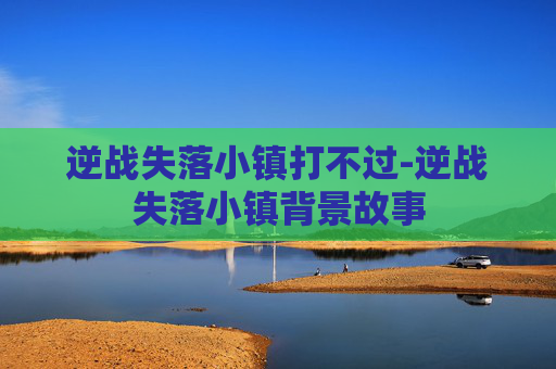 逆战失落小镇打不过-逆战失落小镇背景故事 逆战失落小镇打不过-逆战失落小镇背景故事