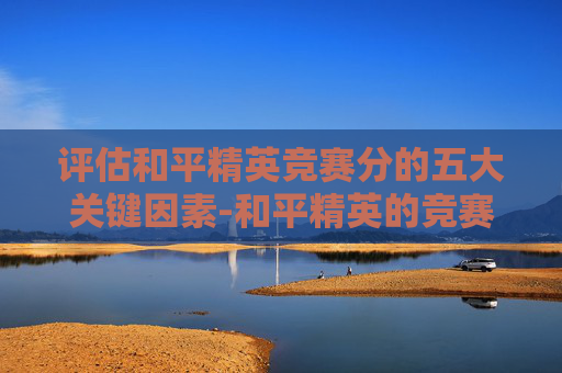 评估和平精英竞赛分的五大关键因素-和平精英的竞赛评分是怎么来的 评估和平精英竞赛分的五大关键因素-和平精英的竞赛评分是怎么来的