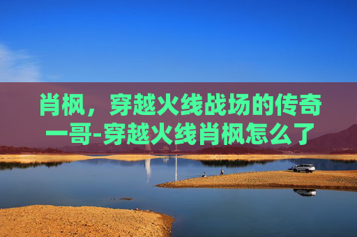 肖枫,穿越火线战场的传奇一哥-穿越火线肖枫怎么了 肖枫,穿越火线战场的传奇一哥-穿越火线肖枫怎么了