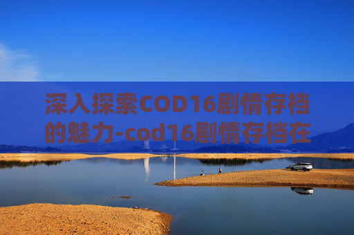 深入探索COD16剧情存档的魅力-cod16剧情存档在哪