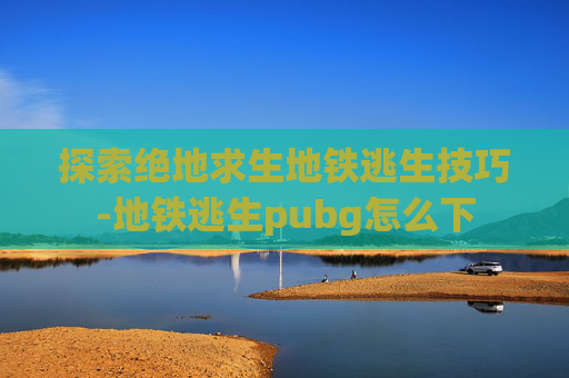 探索绝地求生地铁逃生技巧-地铁逃生pubg怎么下