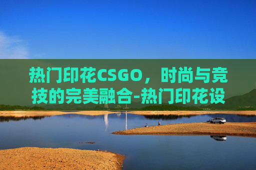 热门印花CSGO，时尚与竞技的完美融合-热门印花设计网站排行