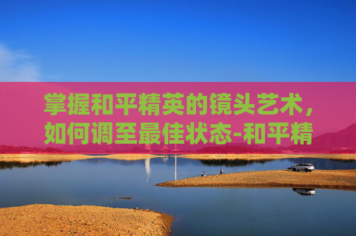掌握和平精英的镜头艺术，如何调至最佳状态-和平精英如何调镜头最佳画质