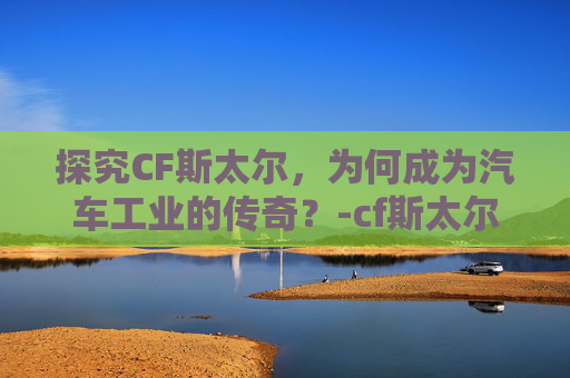 探究CF斯太尔,为何成为汽车工业的传奇?-cf斯太尔为什么600发 探究CF斯太尔,为何成为汽车工业的传奇?-cf斯太尔为什么600发