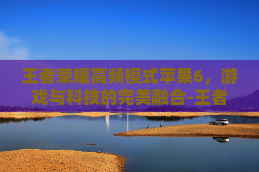 王者荣耀高频模式苹果6,游戏与科技的完美融合-王者荣耀高频模式苹果6能玩吗 王者荣耀高频模式苹果6,游戏与科技的完美融合-王者荣耀高频模式苹果6能玩吗