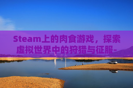 Steam上的肉食游戏,探索虚拟世界中的狩猎与征服-想吃肉的游戏名字 Steam上的肉食游戏,探索虚拟世界中的狩猎与征服-想吃肉的游戏名字