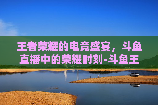 王者荣耀的电竞盛宴，斗鱼直播中的荣耀时刻-斗鱼王者荣耀封面是谁