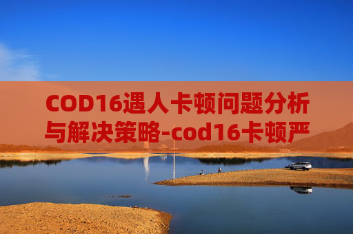 COD16遇人卡顿问题分析与解决策略-cod16卡顿严重怎么解决
