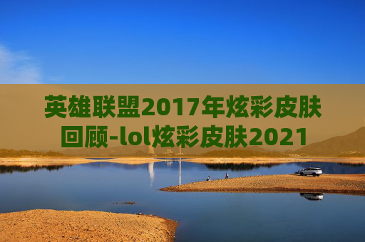 英雄联盟2017年炫彩皮肤回顾-lol炫彩皮肤2021 英雄联盟2017年炫彩皮肤回顾-lol炫彩皮肤2021