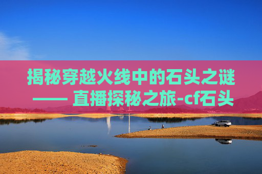 揭秘穿越火线中的石头之谜 —— 直播探秘之旅-cf石头在哪个平台直播