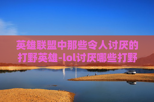 英雄联盟中那些令人讨厌的打野英雄-lol讨厌哪些打野英雄