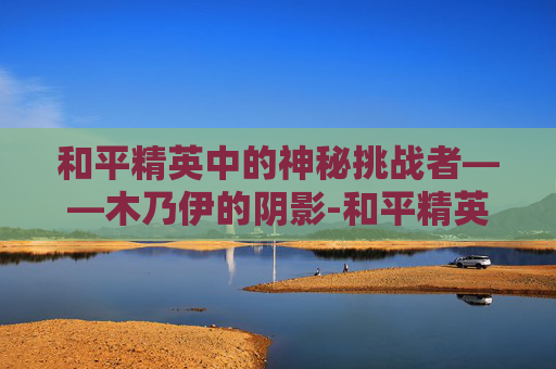 和平精英中的神秘挑战者——木乃伊的阴影-和平精英怕人的木乃伊图片 和平精英中的神秘挑战者——木乃伊的阴影-和平精英怕人的木乃伊图片