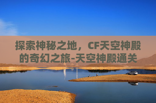 探索神秘之地,CF天空神殿的奇幻之旅-天空神殿通关攻略 探索神秘之地,CF天空神殿的奇幻之旅-天空神殿通关攻略