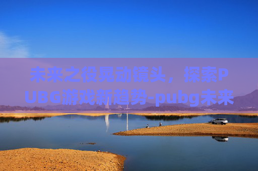 未来之役晃动镜头,探索PUBG游戏新趋势-pubg未来之役改画质 未来之役晃动镜头,探索PUBG游戏新趋势-pubg未来之役改画质