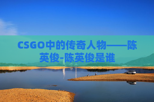 CSGO中的传奇人物——陈英俊-陈英俊是谁 CSGO中的传奇人物——陈英俊-陈英俊是谁