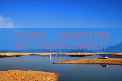 王者荣耀,大乔的传送打断技巧-王者荣耀大乔传送打断视频 王者荣耀,大乔的传送打断技巧-王者荣耀大乔传送打断视频