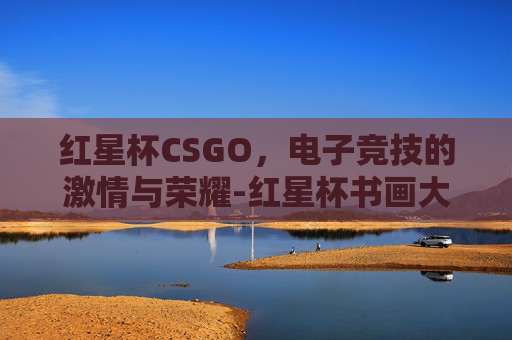 红星杯CSGO,电子竞技的激情与荣耀-红星杯书画大赛获奖作品 红星杯CSGO,电子竞技的激情与荣耀-红星杯书画大赛获奖作品