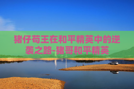 猪仔苟王在和平精英中的逆袭之路-猪哥和平精英 猪仔苟王在和平精英中的逆袭之路-猪哥和平精英