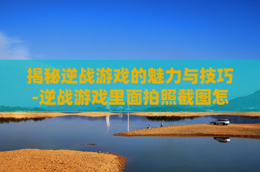 揭秘逆战游戏的魅力与技巧-逆战游戏里面拍照截图怎么弄 揭秘逆战游戏的魅力与技巧-逆战游戏里面拍照截图怎么弄