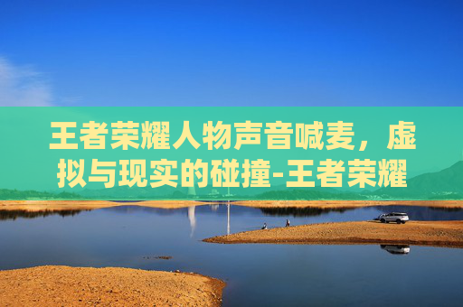 王者荣耀人物声音喊麦,虚拟与现实的碰撞-王者荣耀英雄喊麦 王者荣耀人物声音喊麦,虚拟与现实的碰撞-王者荣耀英雄喊麦