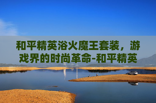 和平精英浴火魔王套装，游戏界的时尚革命-和平精英浴火魔王套装多少钱