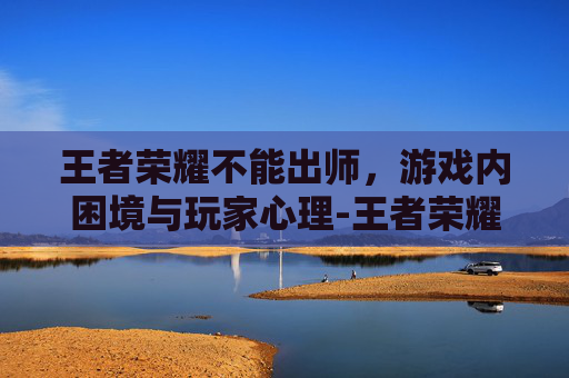 王者荣耀不能出师,游戏内困境与玩家心理-王者荣耀不能出师了吗 王者荣耀不能出师,游戏内困境与玩家心理-王者荣耀不能出师了吗