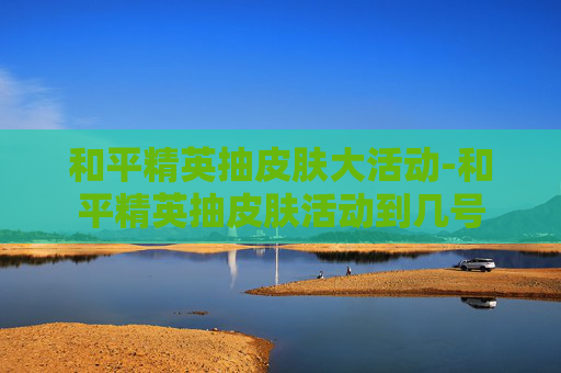 和平精英抽皮肤大活动-和平精英抽皮肤活动到几号