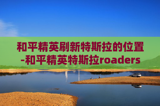 和平精英刷新特斯拉的位置-和平精英特斯拉roaders 和平精英刷新特斯拉的位置-和平精英特斯拉roaders