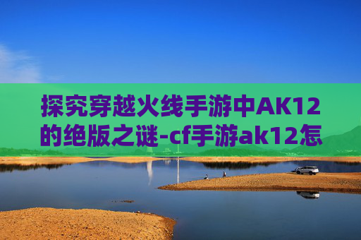 探究穿越火线手游中AK12的绝版之谜-cf手游ak12怎么样 探究穿越火线手游中AK12的绝版之谜-cf手游ak12怎么样