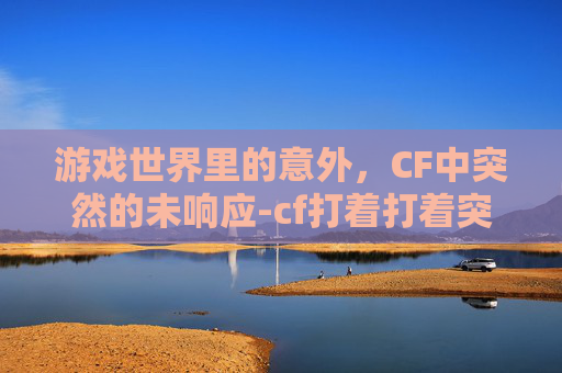 游戏世界里的意外,CF中突然的未响应-cf打着打着突然未响应怎么回事 游戏世界里的意外,CF中突然的未响应-cf打着打着突然未响应怎么回事