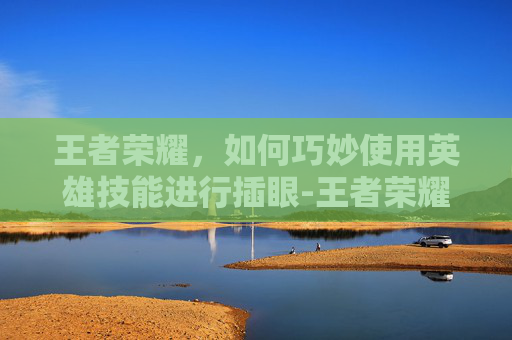 王者荣耀,如何巧妙使用英雄技能进行插眼-王者荣耀怎么插眼哪个键 王者荣耀,如何巧妙使用英雄技能进行插眼-王者荣耀怎么插眼哪个键