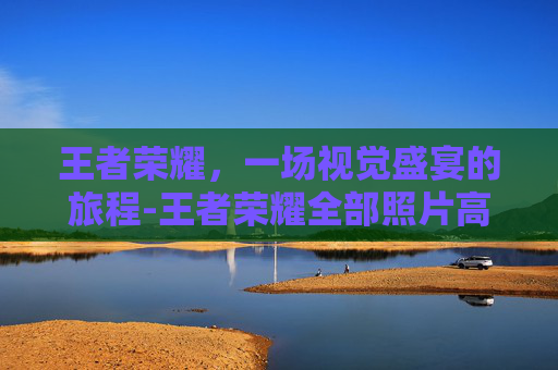 王者荣耀,一场视觉盛宴的旅程-王者荣耀全部照片高清 王者荣耀,一场视觉盛宴的旅程-王者荣耀全部照片高清