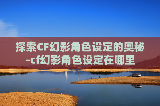 探索CF幻影角色设定的奥秘-cf幻影角色设定在哪里 探索CF幻影角色设定的奥秘-cf幻影角色设定在哪里