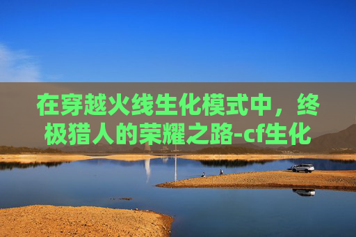 在穿越火线生化模式中,终极猎人的荣耀之路-cf生化电脑版终极猎人怎么玩 在穿越火线生化模式中,终极猎人的荣耀之路-cf生化电脑版终极猎人怎么玩