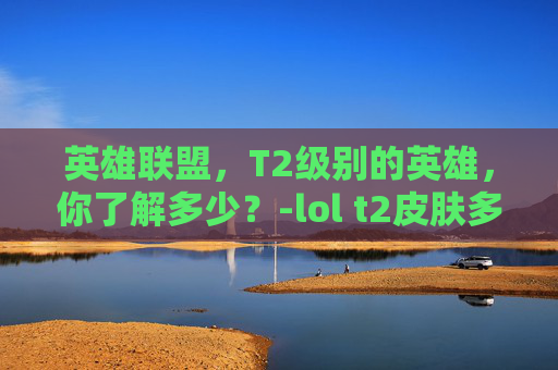 英雄联盟,T2级别的英雄,你了解多少?-lol t2皮肤多少钱 英雄联盟,T2级别的英雄,你了解多少?-lol t2皮肤多少钱