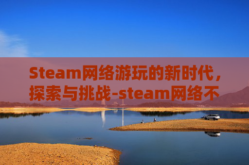 Steam网络游玩的新时代,探索与挑战-steam网络不好怎么办 Steam网络游玩的新时代,探索与挑战-steam网络不好怎么办
