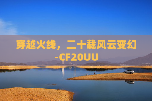 穿越火线,二十载风云变幻-CF20UU 穿越火线,二十载风云变幻-CF20UU
