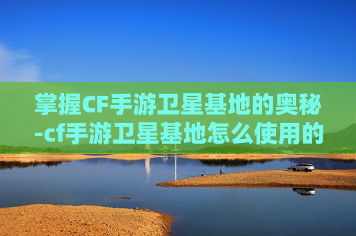 掌握CF手游卫星基地的奥秘-cf手游卫星基地怎么使用的 掌握CF手游卫星基地的奥秘-cf手游卫星基地怎么使用的