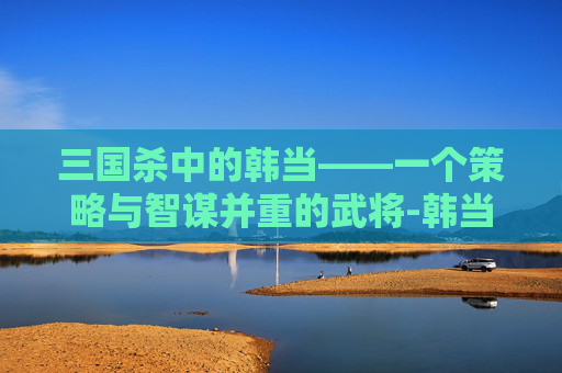 三国杀中的韩当——一个策略与智谋并重的武将-韩当 三国杀 三国杀中的韩当——一个策略与智谋并重的武将-韩当 三国杀