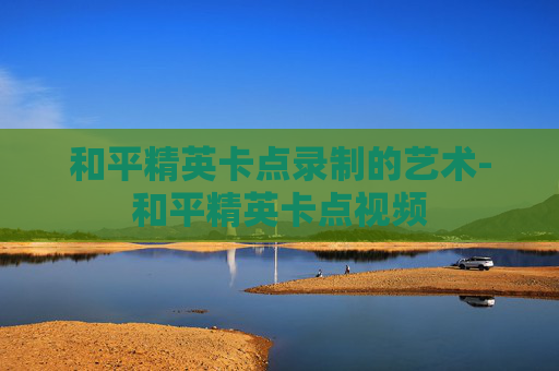 和平精英卡点录制的艺术-和平精英卡点视频 和平精英卡点录制的艺术-和平精英卡点视频