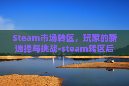 Steam市场转区,玩家的新选择与挑战-steam转区后有交易限制吗 Steam市场转区,玩家的新选择与挑战-steam转区后有交易限制吗