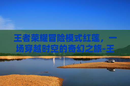 王者荣耀冒险模式红莲,一场穿越时空的奇幻之旅-王者荣耀冒险模式红莲之窟 王者荣耀冒险模式红莲,一场穿越时空的奇幻之旅-王者荣耀冒险模式红莲之窟