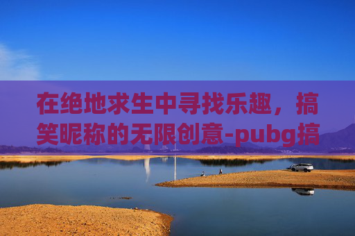 在绝地求生中寻找乐趣,搞笑昵称的无限创意-pubg搞笑名字 在绝地求生中寻找乐趣,搞笑昵称的无限创意-pubg搞笑名字