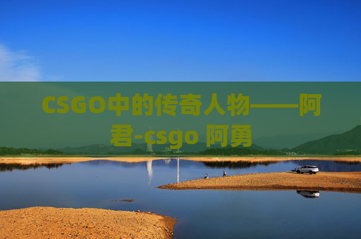 CSGO中的传奇人物——阿君-csgo 阿勇 CSGO中的传奇人物——阿君-csgo 阿勇