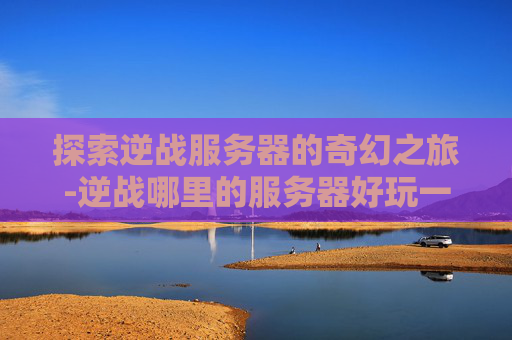 探索逆战服务器的奇幻之旅-逆战哪里的服务器好玩一点 探索逆战服务器的奇幻之旅-逆战哪里的服务器好玩一点