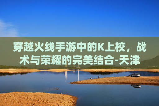 穿越火线手游中的K上校，战术与荣耀的完美结合-天津格林国际幼儿园学费