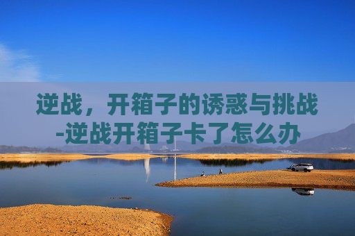 逆战,开箱子的诱惑与挑战-逆战开箱子卡了怎么办 逆战,开箱子的诱惑与挑战-逆战开箱子卡了怎么办
