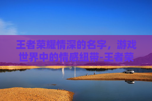 王者荣耀情深的名字，游戏世界中的情感纽带-王者荣耀情深的名字怎么取