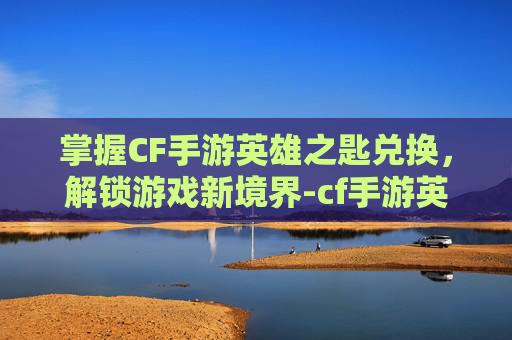 掌握CF手游英雄之匙兑换，解锁游戏新境界-cf手游英雄之匙兑换用的是限时钥匙吗